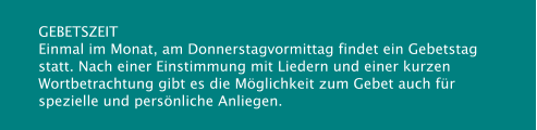 GEBETSZEIT Einmal im Monat, am Donnerstagvormittag findet ein Gebetstag statt. Nach einer Einstimmung mit Liedern und einer kurzen Wortbetrachtung gibt es die Möglichkeit zum Gebet auch für spezielle und persönliche Anliegen.