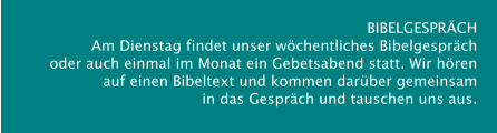 BIBELGESPRÄCH  Am Dienstag findet unser wöchentliches Bibelgespräch  oder auch einmal im Monat ein Gebetsabend statt. Wir hören  auf einen Bibeltext und kommen darüber gemeinsam  in das Gespräch und tauschen uns aus.